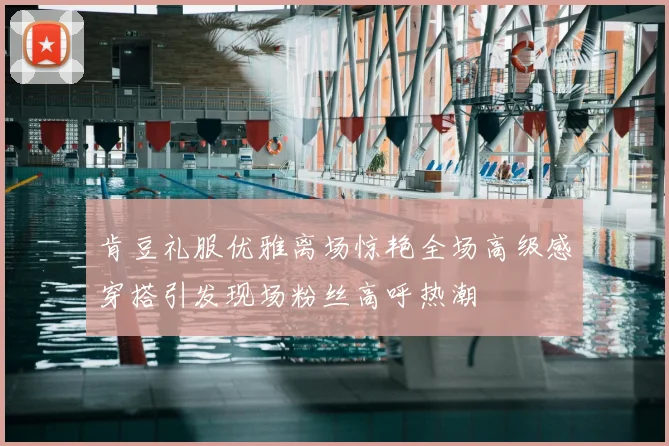 肯豆礼服优雅离场惊艳全场高级感穿搭引发现场粉丝高呼热潮