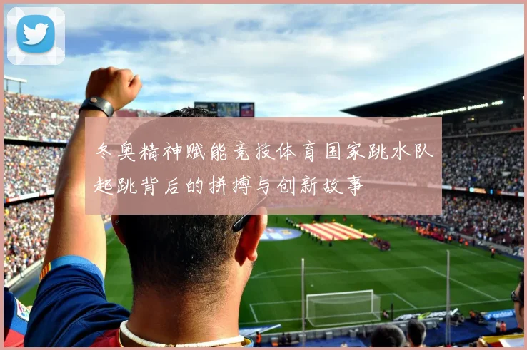 冬奥精神赋能竞技体育国家跳水队起跳背后的拼搏与创新故事