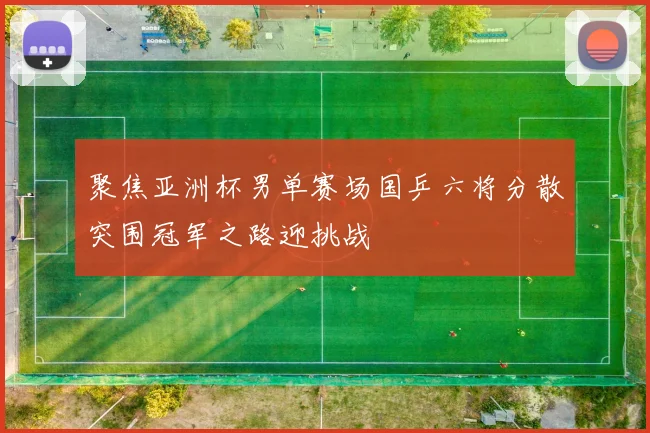 聚焦亚洲杯男单赛场国乒六将分散突围冠军之路迎挑战