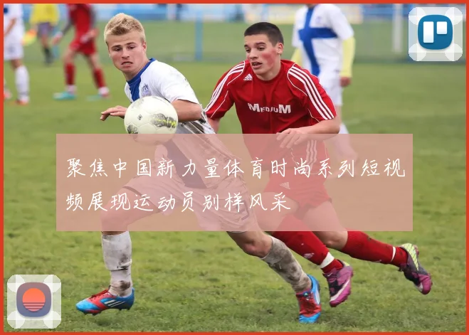 聚焦中国新力量体育时尚系列短视频展现运动员别样风采