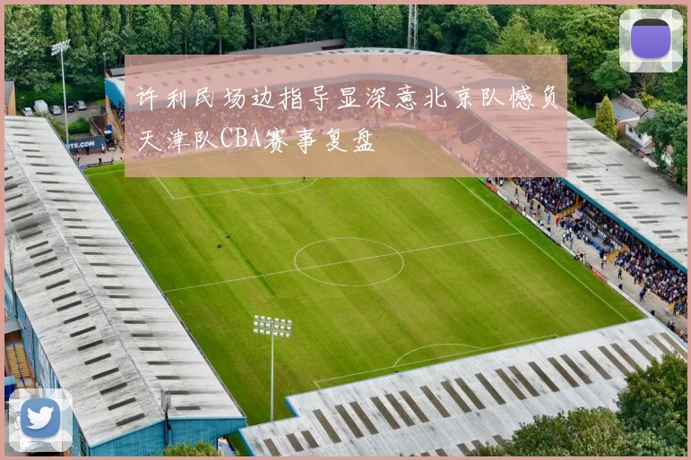 许利民场边指导显深意北京队憾负天津队CBA赛事复盘