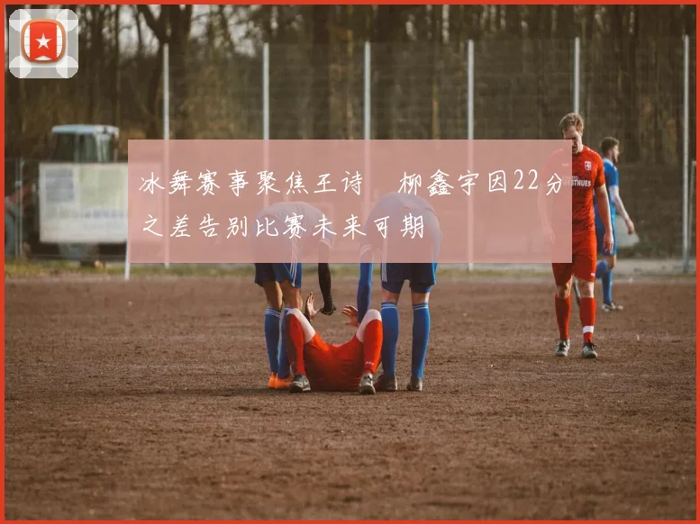 冰舞赛事聚焦王诗玥柳鑫宇因22分之差告别比赛未来可期