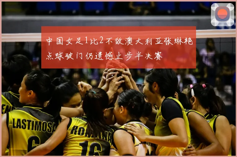 中国女足1比2不敌澳大利亚张琳艳点球破门仍遗憾止步半决赛