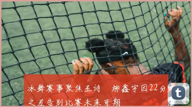 冰舞赛事聚焦王诗玥柳鑫宇因22分之差告别比赛未来可期