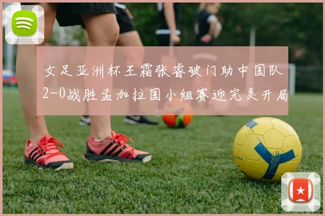 女足亚洲杯王霜张睿破门助中国队2-0战胜孟加拉国小组赛迎完美开局