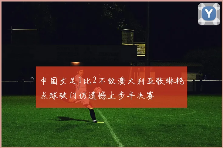 中国女足1比2不敌澳大利亚张琳艳点球破门仍遗憾止步半决赛