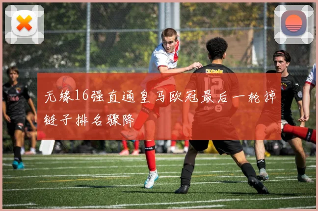 无缘16强直通皇马欧冠最后一轮掉链子排名骤降