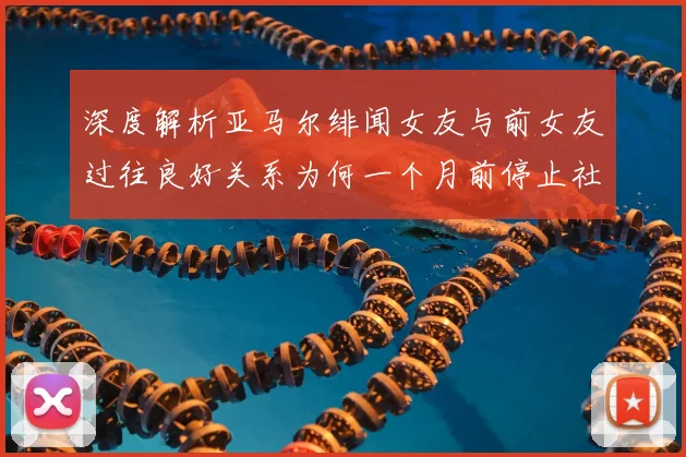 深度解析亚马尔绯闻女友与前女友过往良好关系为何一个月前停止社媒互动