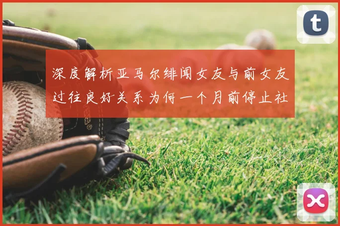 深度解析亚马尔绯闻女友与前女友过往良好关系为何一个月前停止社媒互动